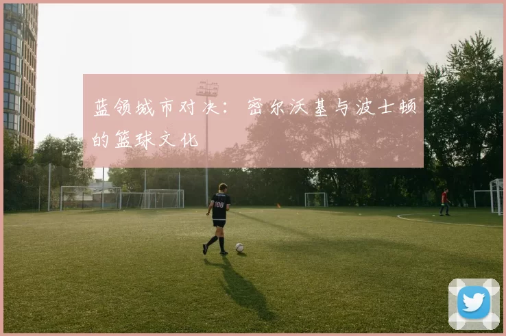 蓝领城市对决：密尔沃基与波士顿的篮球文化