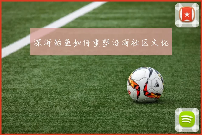 深海钓鱼如何重塑沿海社区文化