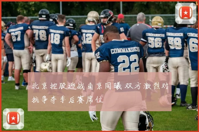 北京控股迎战南京同曦 双方激烈对抗争夺季后赛席位