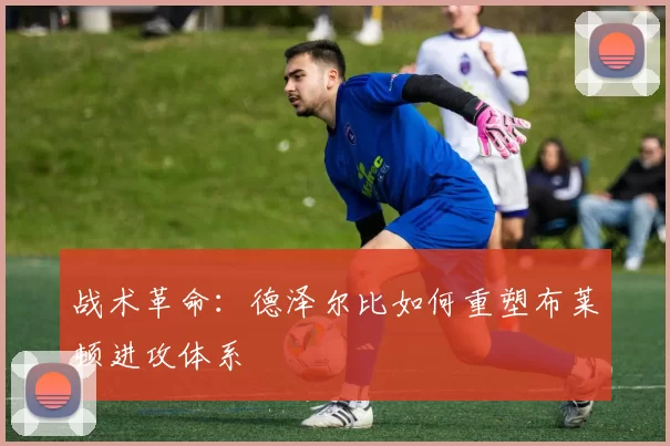 战术革命：德泽尔比如何重塑布莱顿进攻体系