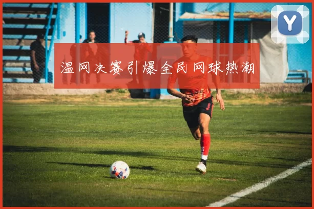 温网决赛引爆全民网球热潮