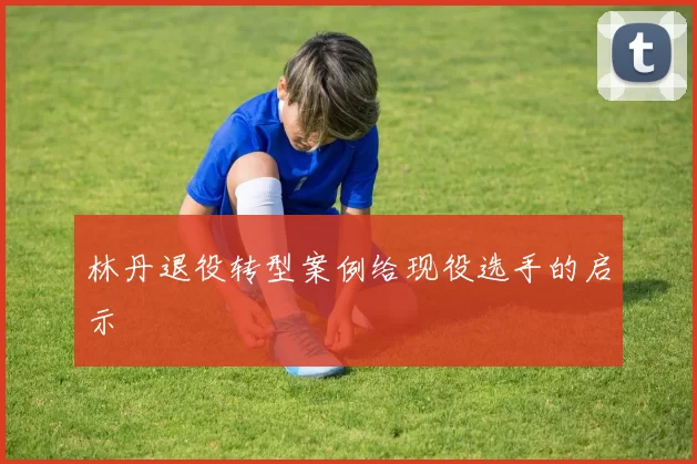 林丹退役转型案例给现役选手的启示