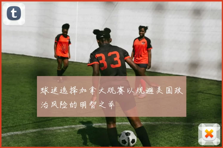 球迷选择加拿大观赛以规避美国政治风险的明智之举