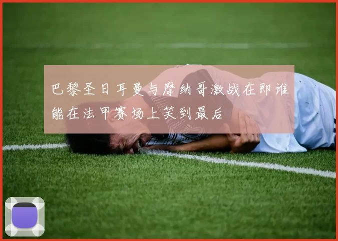巴黎圣日耳曼与摩纳哥激战在即谁能在法甲赛场上笑到最后