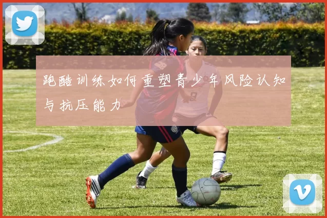 跑酷训练如何重塑青少年风险认知与抗压能力