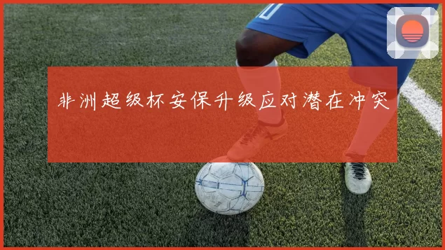非洲超级杯安保升级应对潜在冲突