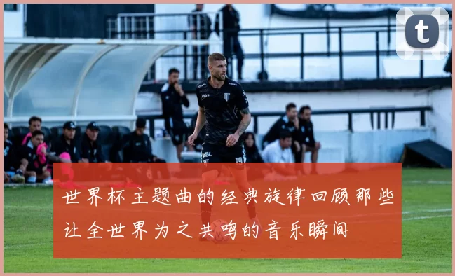 世界杯主题曲的经典旋律回顾那些让全世界为之共鸣的音乐瞬间