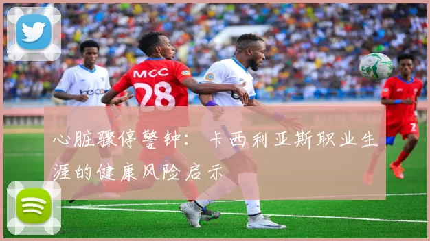 心脏骤停警钟：卡西利亚斯职业生涯的健康风险启示