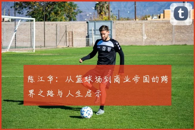 陈江华：从篮球场到商业帝国的跨界之路与人生启示