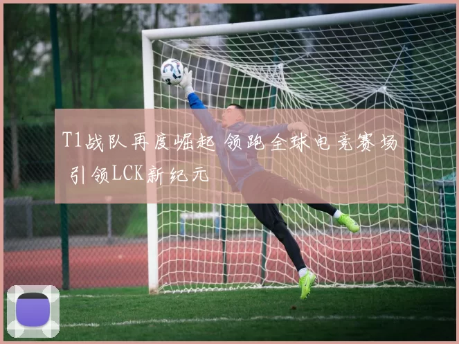 T1战队再度崛起 领跑全球电竞赛场 引领LCK新纪元